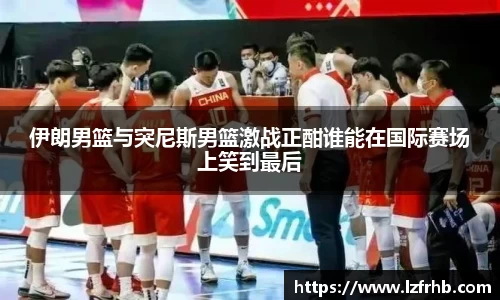 伊朗男篮与突尼斯男篮激战正酣谁能在国际赛场上笑到最后