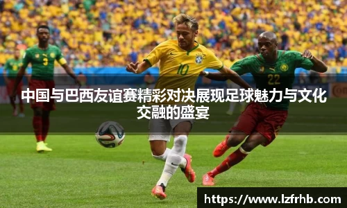 中国与巴西友谊赛精彩对决展现足球魅力与文化交融的盛宴