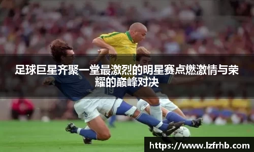 足球巨星齐聚一堂最激烈的明星赛点燃激情与荣耀的巅峰对决
