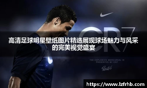 高清足球明星壁纸图片精选展现球场魅力与风采的完美视觉盛宴