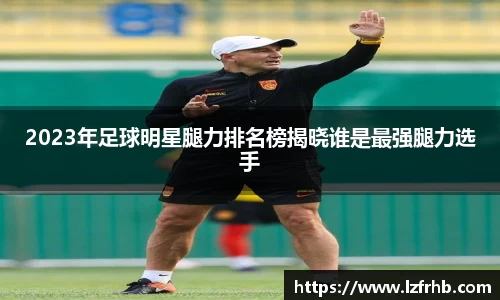 2023年足球明星腿力排名榜揭晓谁是最强腿力选手