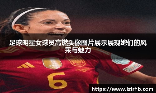 足球明星女球员高燃头像图片展示展现她们的风采与魅力