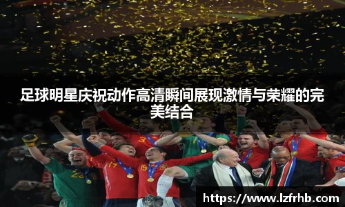足球明星庆祝动作高清瞬间展现激情与荣耀的完美结合