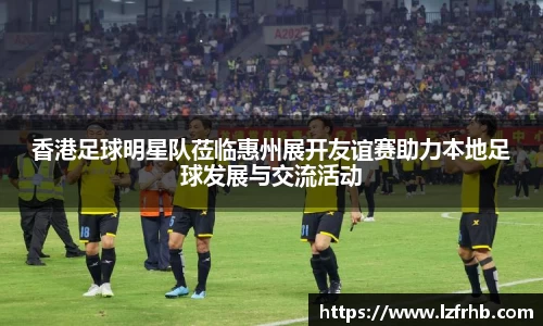 香港足球明星队莅临惠州展开友谊赛助力本地足球发展与交流活动